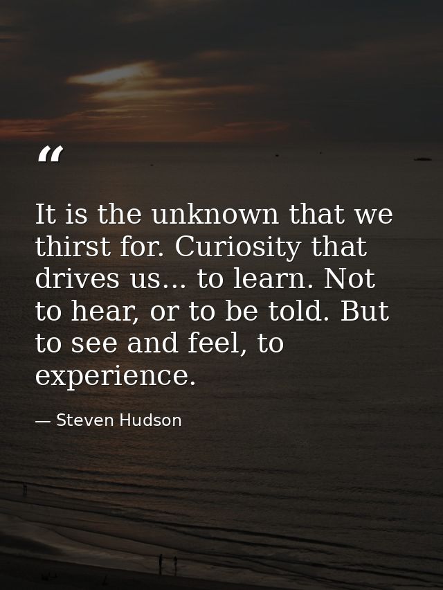 It is the unknown that we thirst for. Curiosity that drives us... to learn. Not to hear, or to be told. But to see and f — Steven Hudson