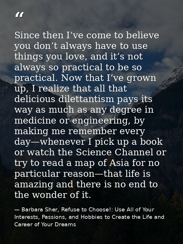 Since then I’ve come to believe you don’t always have to use things you love, and it’s not always so practical to be so  — Barbara Sher, Refuse to Choose!: Use All of Your Interests, Passions, and Hobbies to Create the Life and Career of Your Dreams