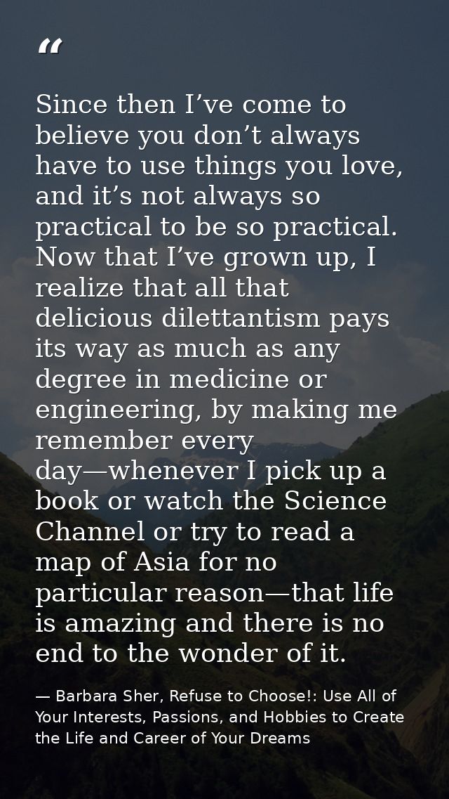 Since then I’ve come to believe you don’t always have to use things you love, and it’s not always so practical to be so  — Barbara Sher, Refuse to Choose!: Use All of Your Interests, Passions, and Hobbies to Create the Life and Career of Your Dreams