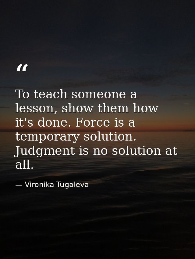 To teach someone a lesson, show them how it's done. Force is a temporary solution. Judgment is no solution at all. — Vironika Tugaleva