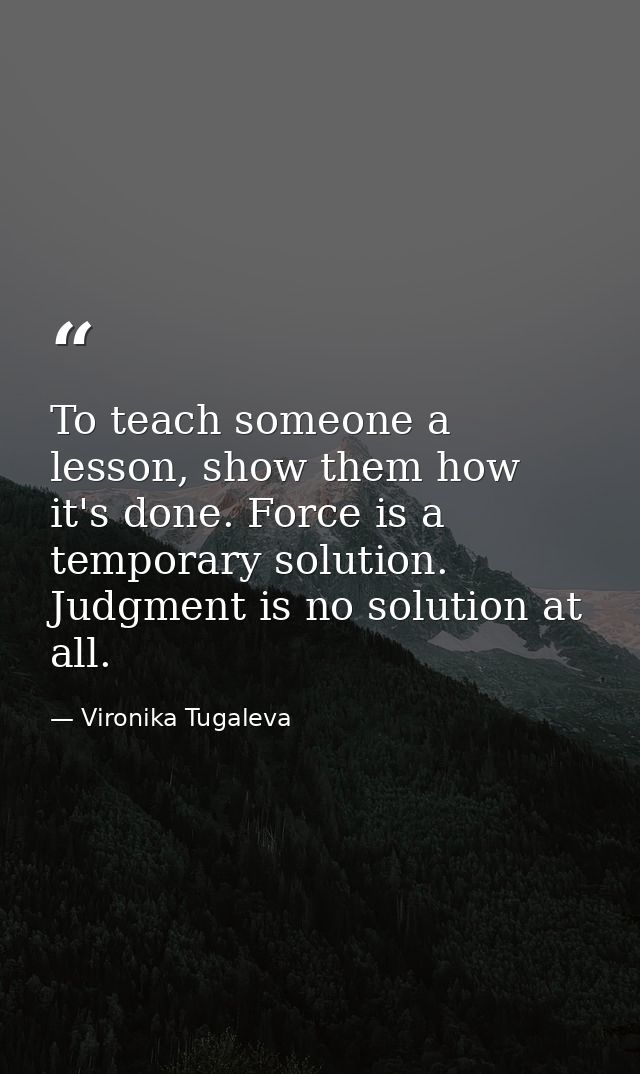 To teach someone a lesson, show them how it's done. Force is a temporary solution. Judgment is no solution at all. — Vironika Tugaleva