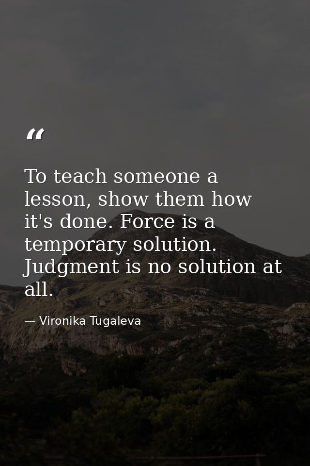 To teach someone a lesson, show them how it's done. Force is a temporary solution. Judgment is no solution at all. — Vironika Tugaleva