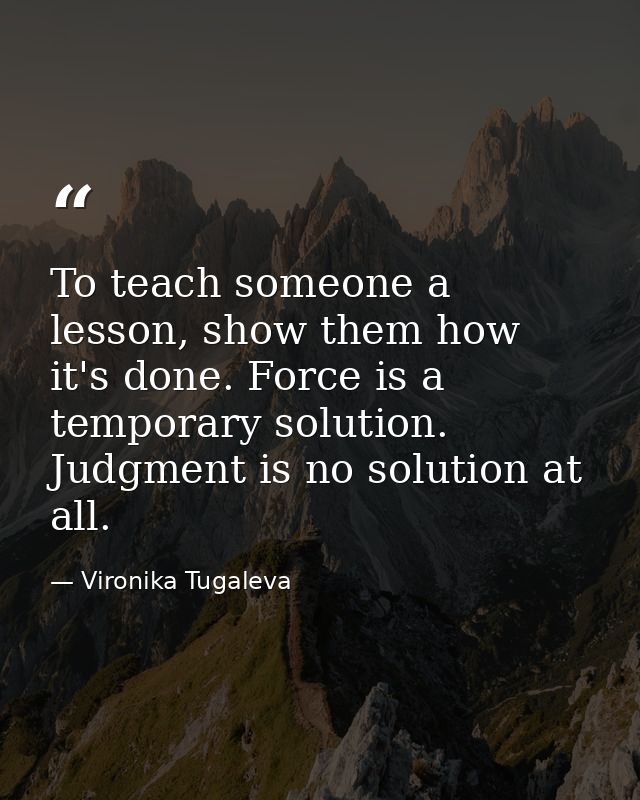 To teach someone a lesson, show them how it's done. Force is a temporary solution. Judgment is no solution at all. — Vironika Tugaleva