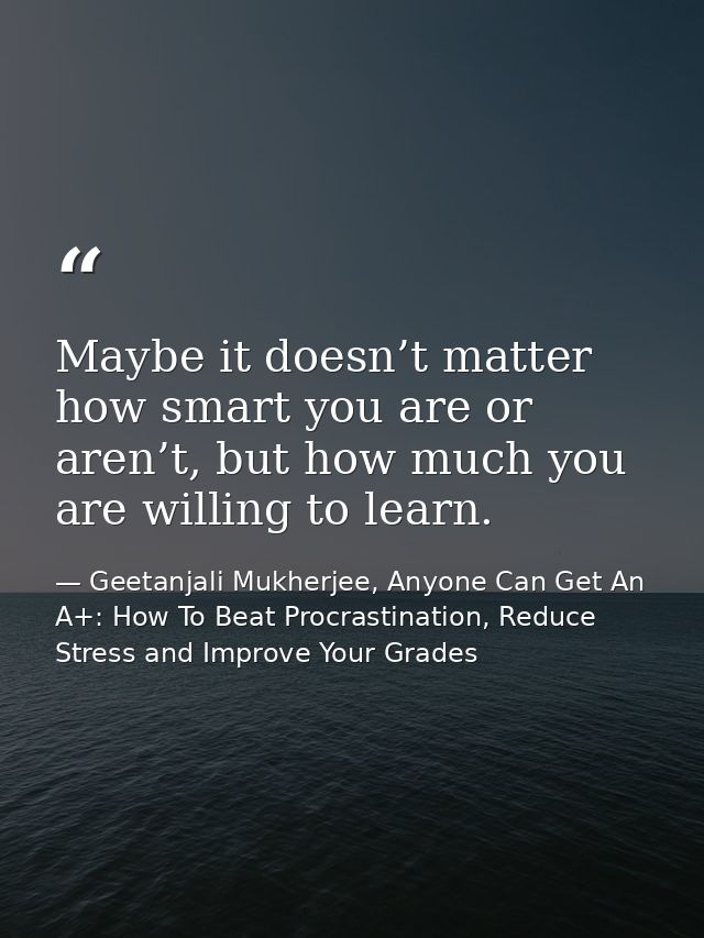 Maybe it doesn’t matter how smart you are or aren’t, but how much you are willing to learn. — Geetanjali Mukherjee, Anyone Can Get An A+: How To Beat Procrastination, Reduce Stress and Improve Your Grades