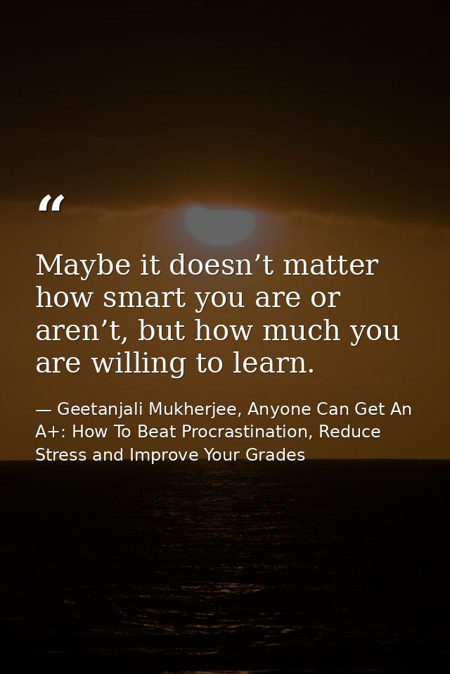 Maybe it doesn’t matter how smart you are or aren’t, but how much you are willing to learn. — Geetanjali Mukherjee, Anyone Can Get An A+: How To Beat Procrastination, Reduce Stress and Improve Your Grades
