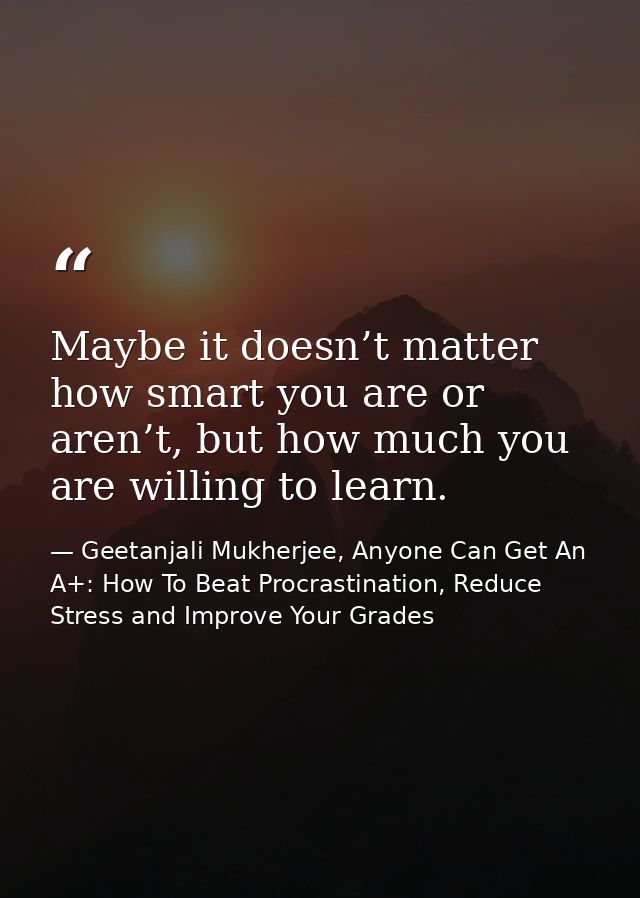 Maybe it doesn’t matter how smart you are or aren’t, but how much you are willing to learn. — Geetanjali Mukherjee, Anyone Can Get An A+: How To Beat Procrastination, Reduce Stress and Improve Your Grades