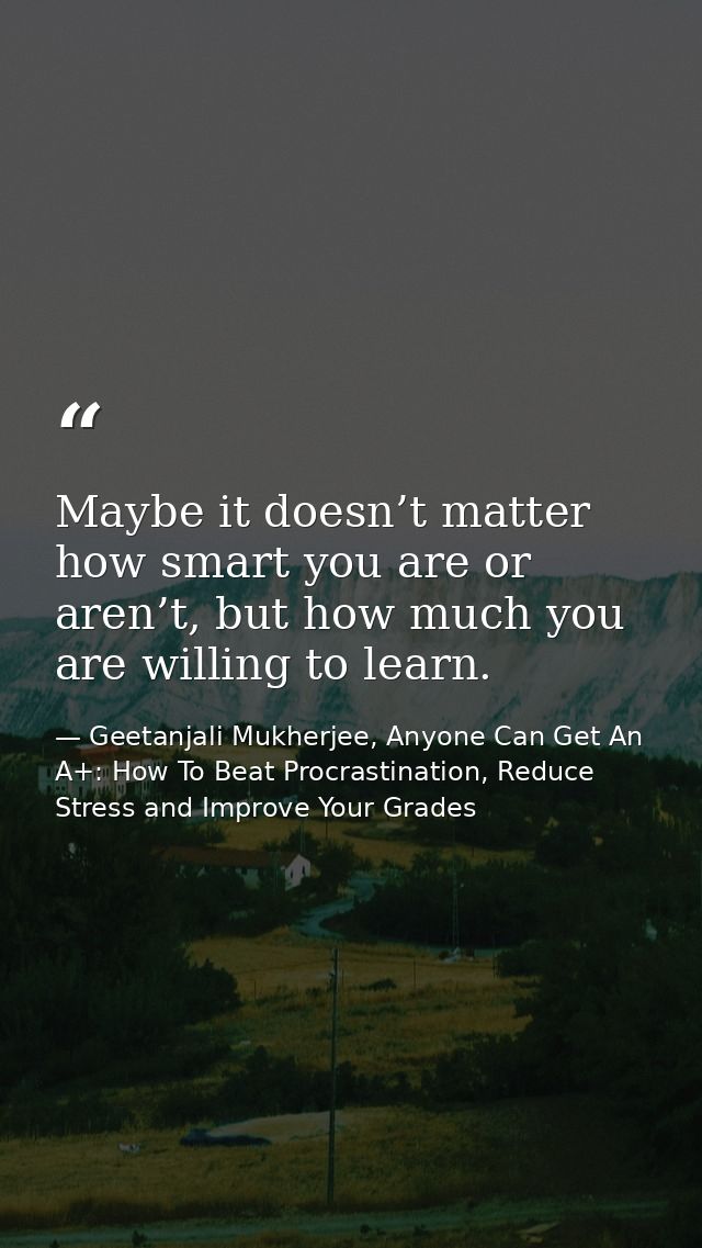 Maybe it doesn’t matter how smart you are or aren’t, but how much you are willing to learn. — Geetanjali Mukherjee, Anyone Can Get An A+: How To Beat Procrastination, Reduce Stress and Improve Your Grades