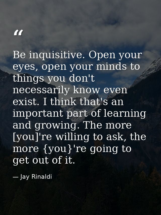 Be inquisitive. Open your eyes, open your minds to things you don't necessarily know even exist. I think that's an impor — Jay Rinaldi