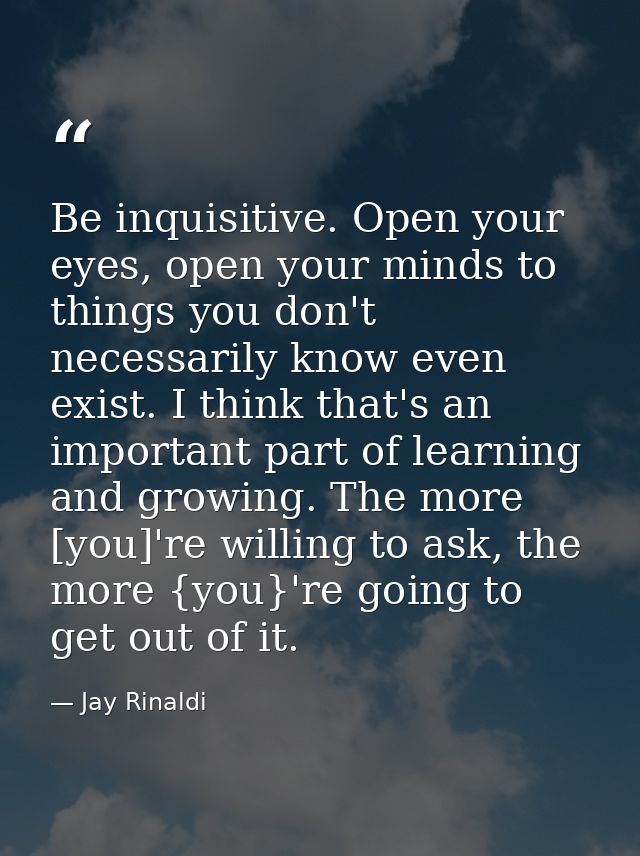Be inquisitive. Open your eyes, open your minds to things you don't necessarily know even exist. I think that's an impor — Jay Rinaldi