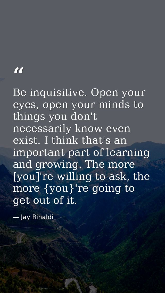 Be inquisitive. Open your eyes, open your minds to things you don't necessarily know even exist. I think that's an impor — Jay Rinaldi