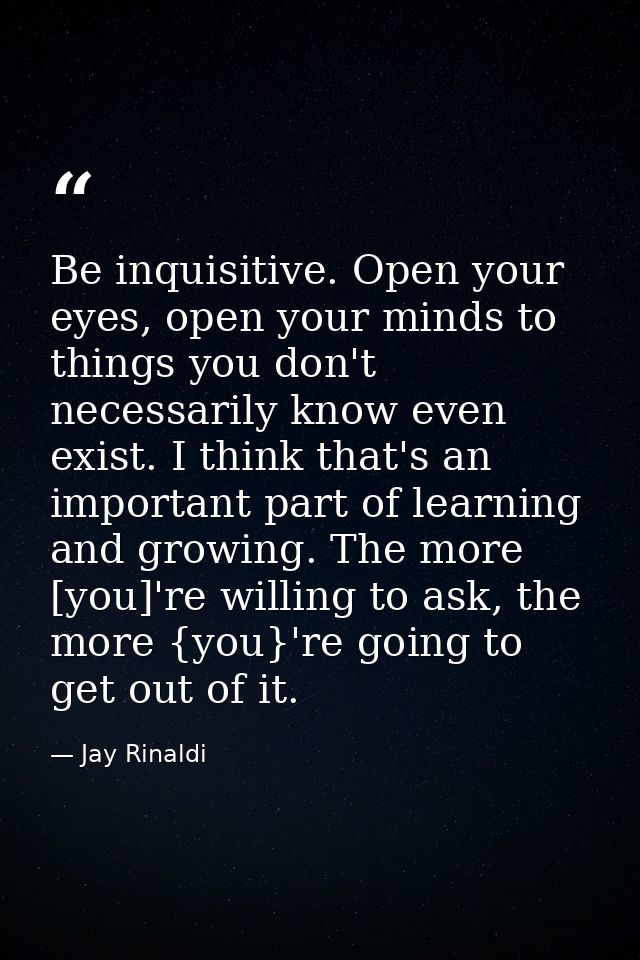 Be inquisitive. Open your eyes, open your minds to things you don't necessarily know even exist. I think that's an impor — Jay Rinaldi