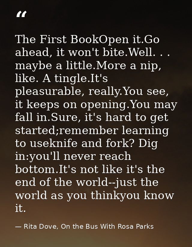 The First BookOpen it.Go ahead, it won't bite.Well. . . maybe a little.More a nip, like. A tingle.It's pleasurable, real — Rita Dove, On the Bus With Rosa Parks