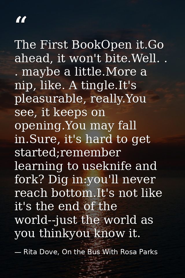 The First BookOpen it.Go ahead, it won't bite.Well. . . maybe a little.More a nip, like. A tingle.It's pleasurable, real — Rita Dove, On the Bus With Rosa Parks