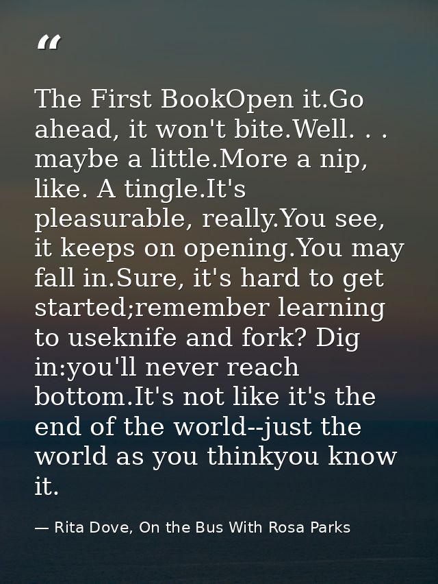 The First BookOpen it.Go ahead, it won't bite.Well. . . maybe a little.More a nip, like. A tingle.It's pleasurable, real — Rita Dove, On the Bus With Rosa Parks