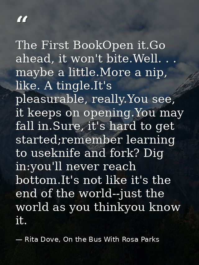 The First BookOpen it.Go ahead, it won't bite.Well. . . maybe a little.More a nip, like. A tingle.It's pleasurable, real — Rita Dove, On the Bus With Rosa Parks