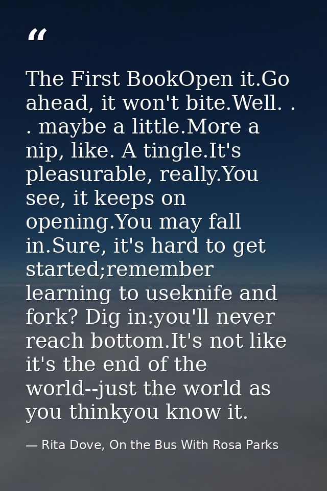 The First BookOpen it.Go ahead, it won't bite.Well. . . maybe a little.More a nip, like. A tingle.It's pleasurable, real — Rita Dove, On the Bus With Rosa Parks