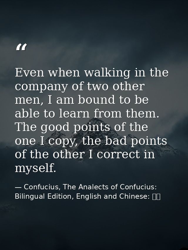 Even when walking in the company of two other men, I am bound to be able to learn from them. The good points of the one  — Confucius, The Analects of Confucius: Bilingual Edition, English and Chinese: 論語