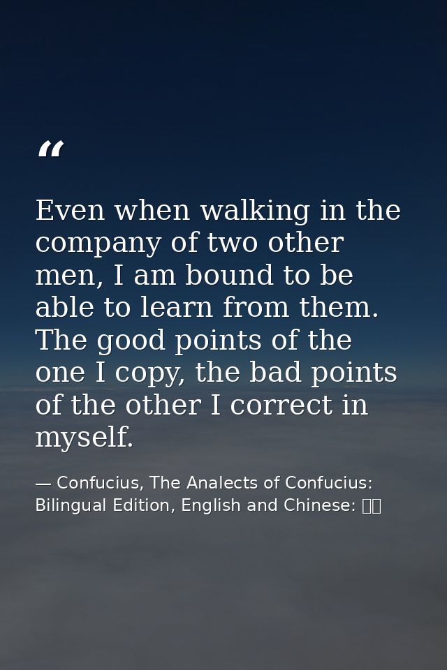 Even when walking in the company of two other men, I am bound to be able to learn from them. The good points of the one  — Confucius, The Analects of Confucius: Bilingual Edition, English and Chinese: 論語