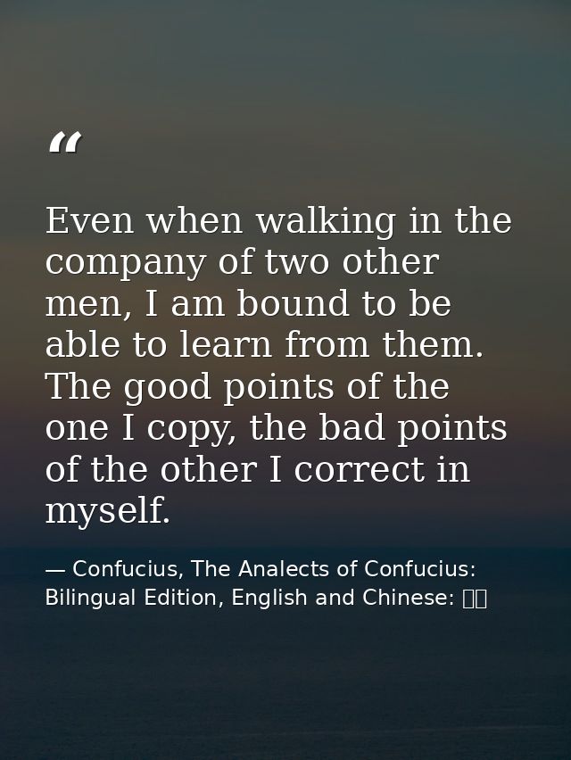 Even when walking in the company of two other men, I am bound to be able to learn from them. The good points of the one  — Confucius, The Analects of Confucius: Bilingual Edition, English and Chinese: 論語