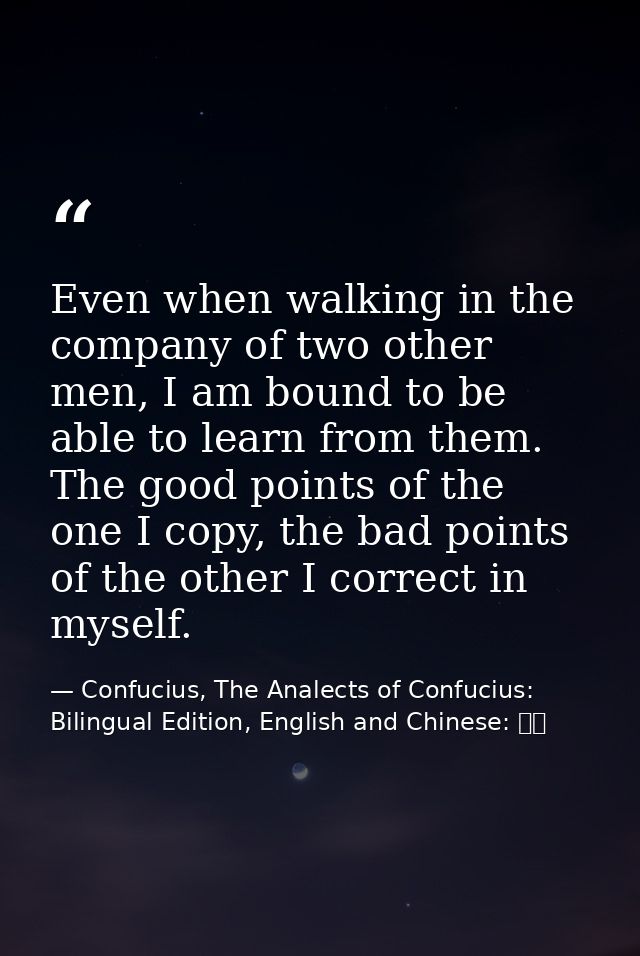 Even when walking in the company of two other men, I am bound to be able to learn from them. The good points of the one  — Confucius, The Analects of Confucius: Bilingual Edition, English and Chinese: 論語