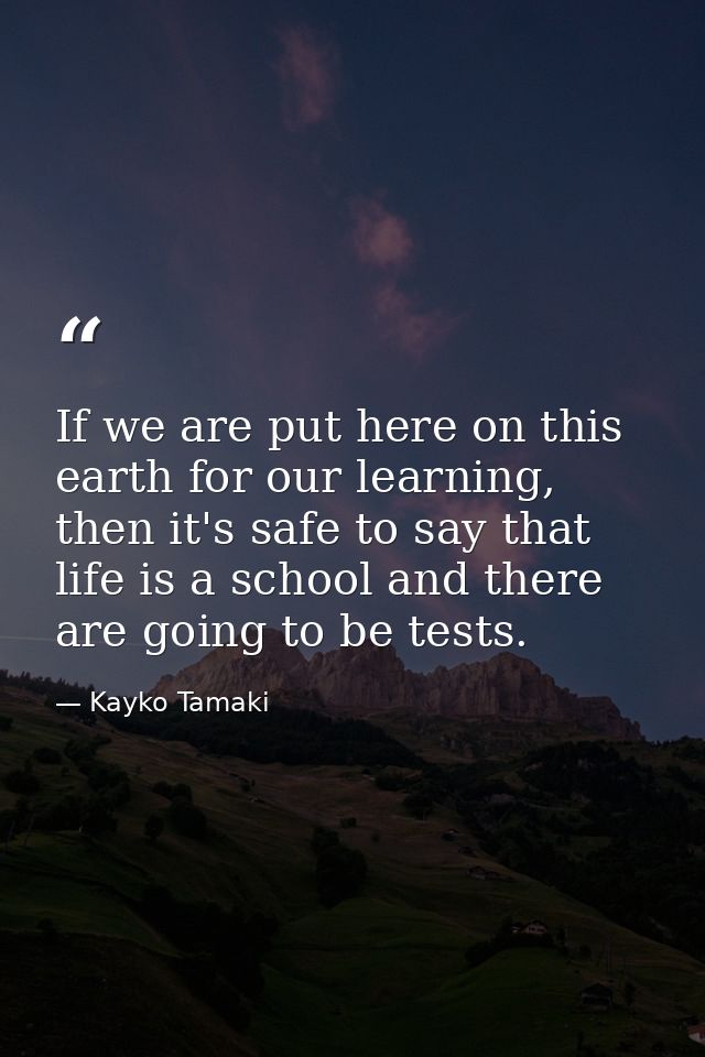 If we are put here on this earth for our learning, then it's safe to say that life is a school and there are going to be — Kayko Tamaki