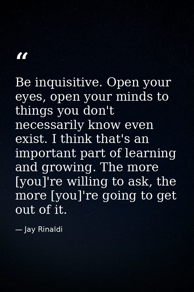 Be inquisitive. Open your eyes, open your minds to things you don't necessarily know even exist. I think that's an impor — Jay Rinaldi