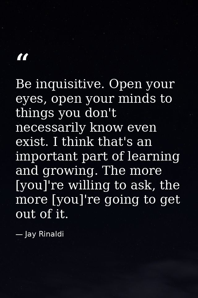 Be inquisitive. Open your eyes, open your minds to things you don't necessarily know even exist. I think that's an impor — Jay Rinaldi