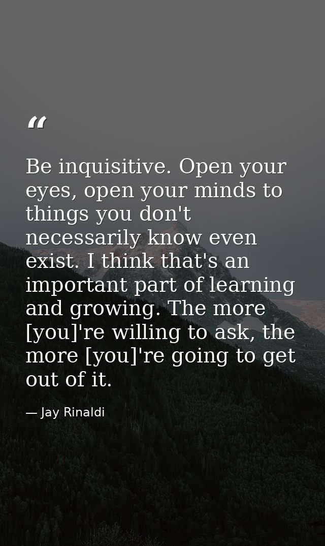 Be inquisitive. Open your eyes, open your minds to things you don't necessarily know even exist. I think that's an impor — Jay Rinaldi