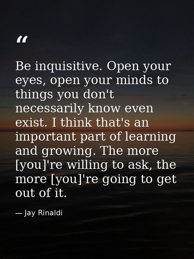 Be inquisitive. Open your eyes, open your minds to things you don't necessarily know even exist. I think that's an impor — Jay Rinaldi