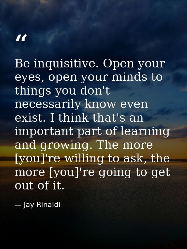 Be inquisitive. Open your eyes, open your minds to things you don't necessarily know even exist. I think that's an impor — Jay Rinaldi