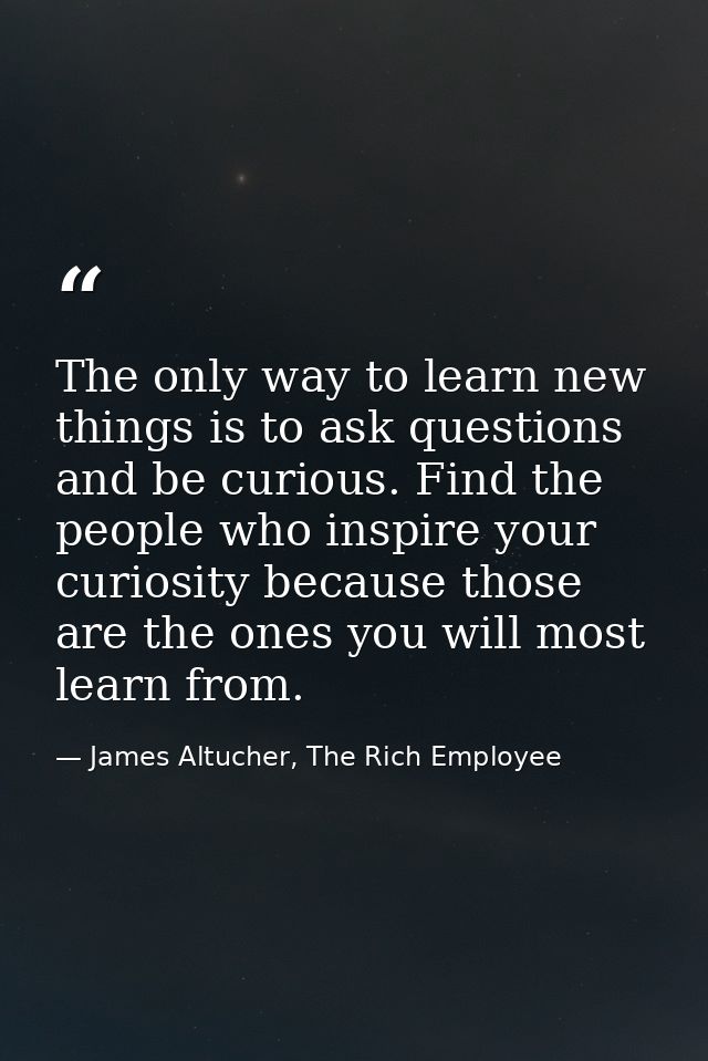 The only way to learn new things is to ask questions and be curious. Find the people who inspire your curiosity because  — James Altucher, The Rich Employee