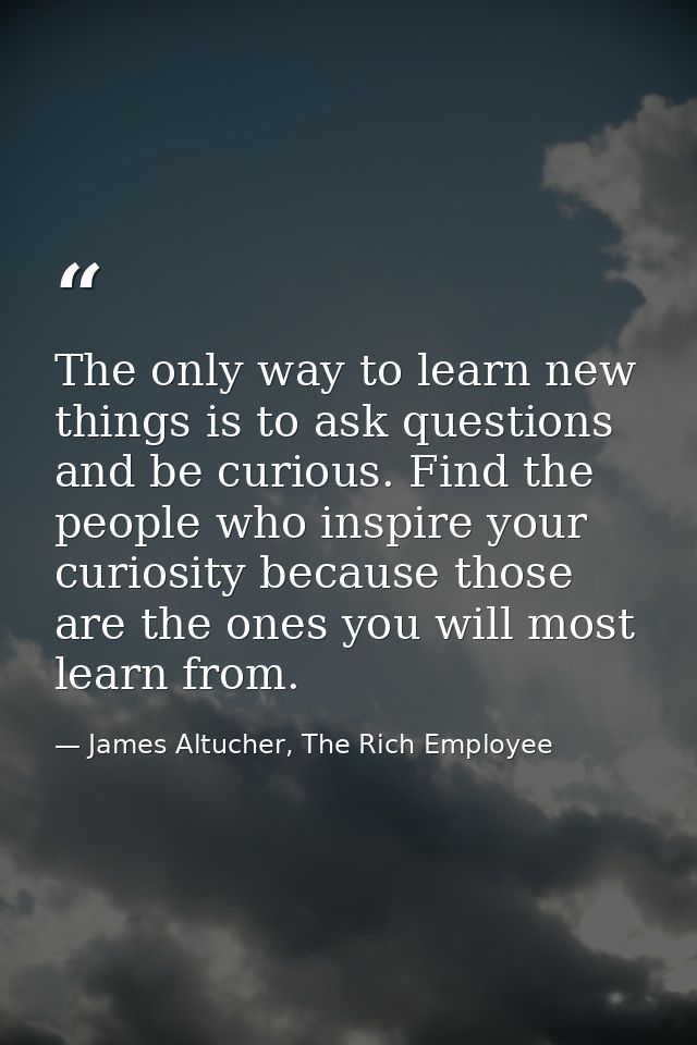 The only way to learn new things is to ask questions and be curious. Find the people who inspire your curiosity because  — James Altucher, The Rich Employee