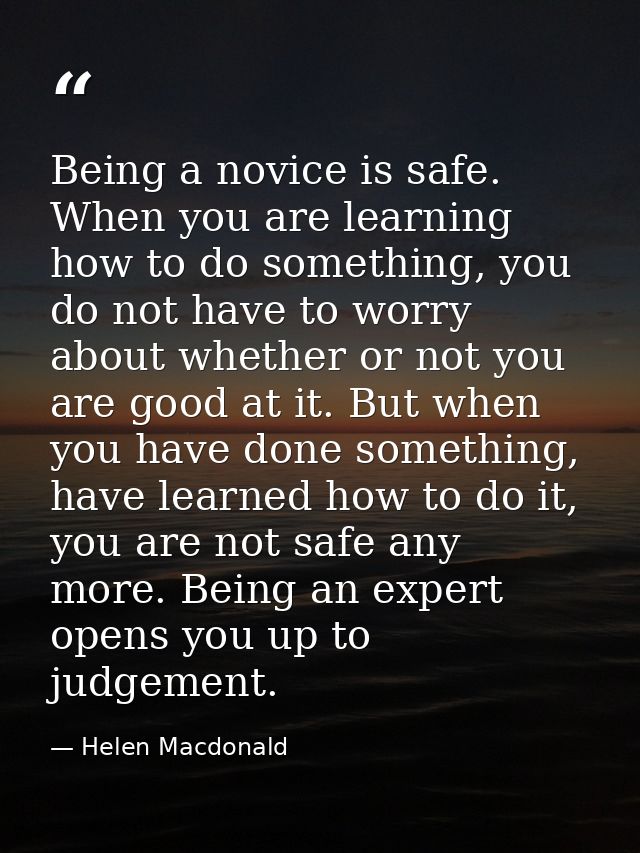 Being a novice is safe. When you are learning how to do something, you do not have to worry about whether or not you are — Helen Macdonald