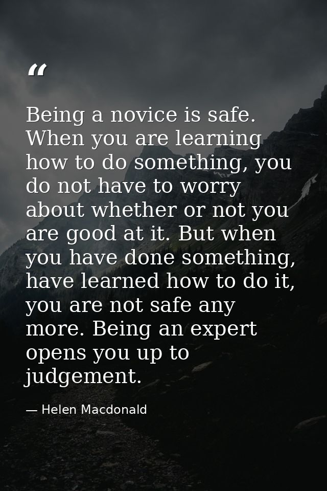 Being a novice is safe. When you are learning how to do something, you do not have to worry about whether or not you are — Helen Macdonald