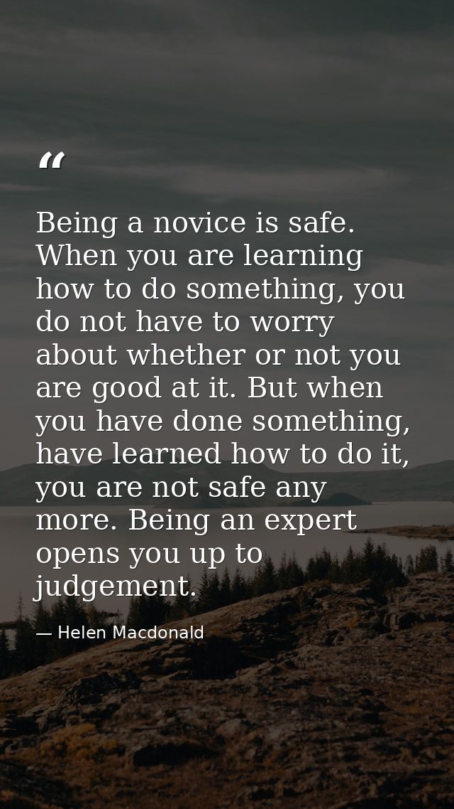 Being a novice is safe. When you are learning how to do something, you do not have to worry about whether or not you are — Helen Macdonald