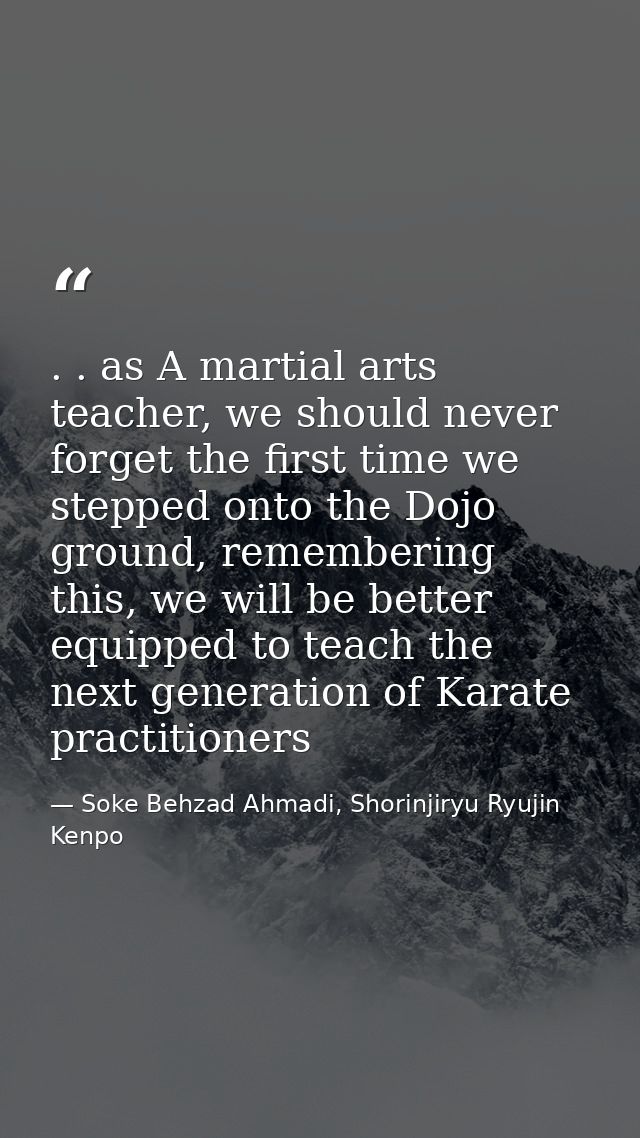 . . as A martial arts teacher, we should never forget the first time we stepped onto the Dojo ground, remembering this,  — Soke Behzad Ahmadi, Shorinjiryu Ryujin Kenpo