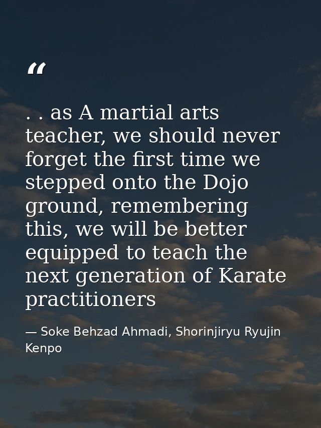 . . as A martial arts teacher, we should never forget the first time we stepped onto the Dojo ground, remembering this,  — Soke Behzad Ahmadi, Shorinjiryu Ryujin Kenpo
