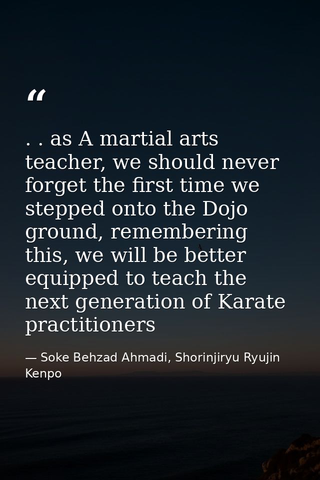 . . as A martial arts teacher, we should never forget the first time we stepped onto the Dojo ground, remembering this,  — Soke Behzad Ahmadi, Shorinjiryu Ryujin Kenpo