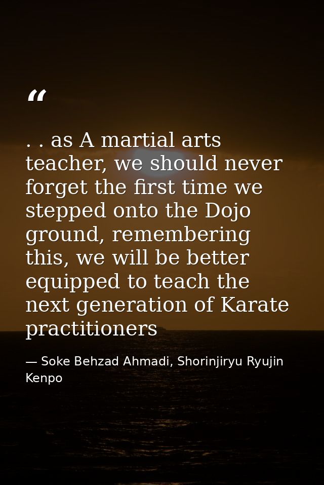 . . as A martial arts teacher, we should never forget the first time we stepped onto the Dojo ground, remembering this,  — Soke Behzad Ahmadi, Shorinjiryu Ryujin Kenpo