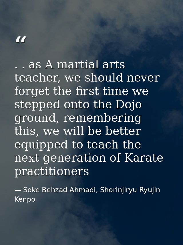 . . as A martial arts teacher, we should never forget the first time we stepped onto the Dojo ground, remembering this,  — Soke Behzad Ahmadi, Shorinjiryu Ryujin Kenpo