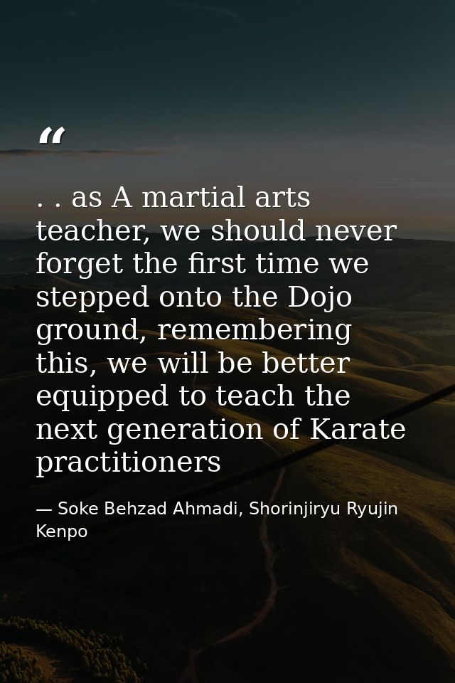 . . as A martial arts teacher, we should never forget the first time we stepped onto the Dojo ground, remembering this,  — Soke Behzad Ahmadi, Shorinjiryu Ryujin Kenpo