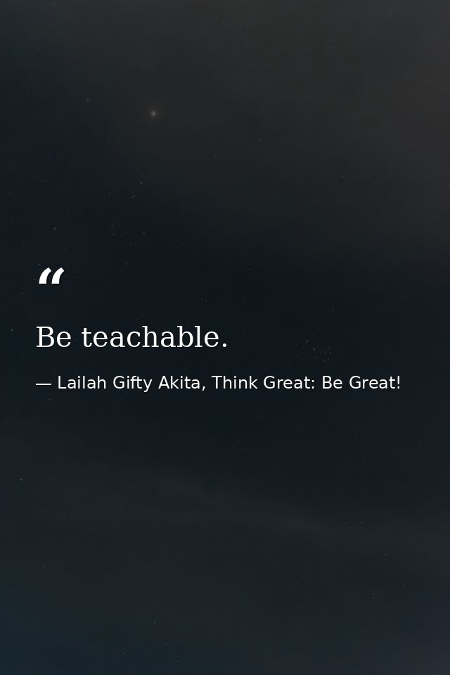 Be teachable. — Lailah Gifty Akita, Think Great: Be Great!