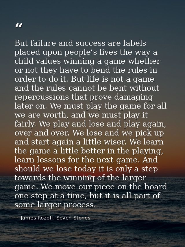 But failure and success are labels placed upon people’s lives the way a child values winning a game whether or not they  — James Rozoff, Seven Stones