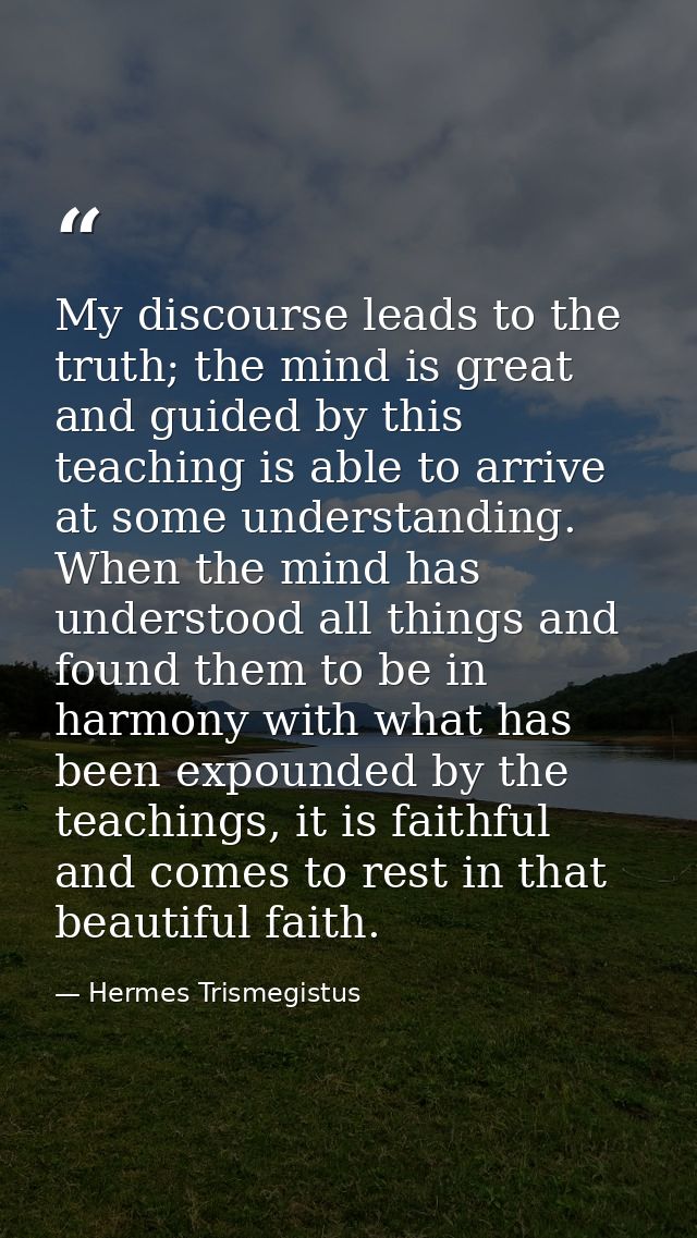 My discourse leads to the truth; the mind is great and guided by this teaching is able to arrive at some understanding.  — Hermes Trismegistus