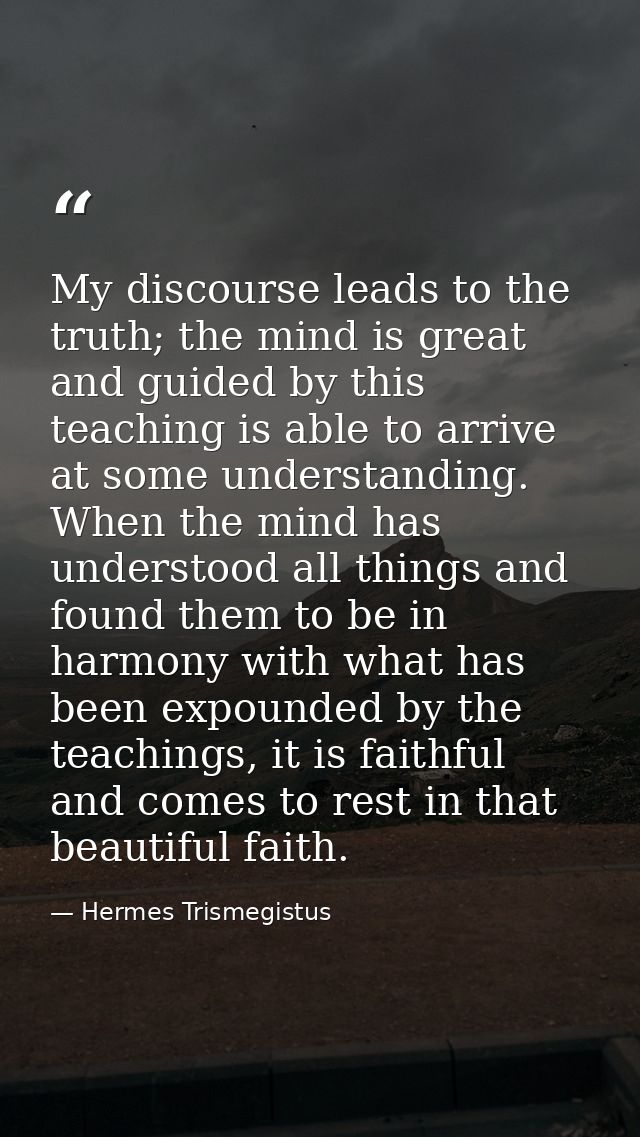 My discourse leads to the truth; the mind is great and guided by this teaching is able to arrive at some understanding.  — Hermes Trismegistus