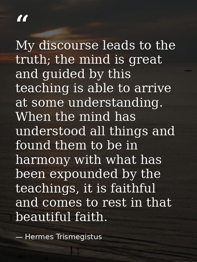 My discourse leads to the truth; the mind is great and guided by this teaching is able to arrive at some understanding.  — Hermes Trismegistus