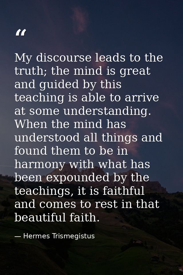 My discourse leads to the truth; the mind is great and guided by this teaching is able to arrive at some understanding.  — Hermes Trismegistus