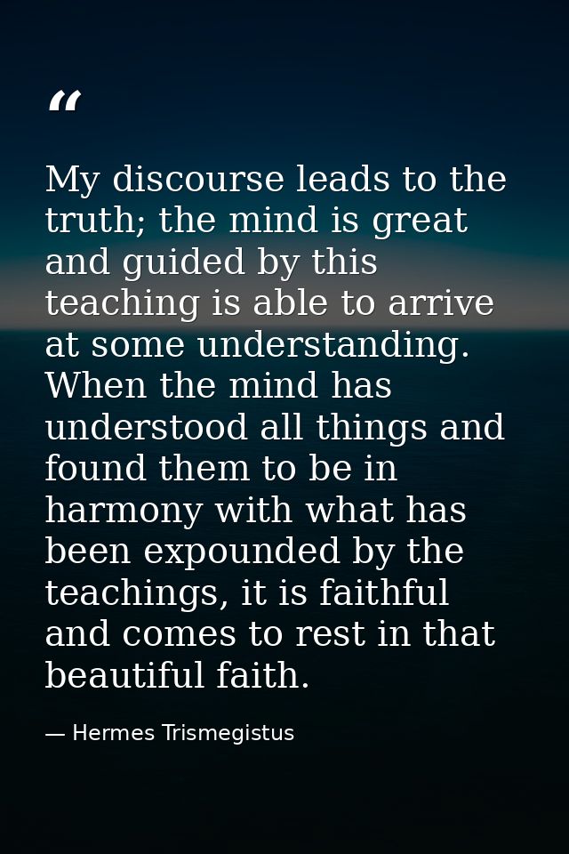 My discourse leads to the truth; the mind is great and guided by this teaching is able to arrive at some understanding.  — Hermes Trismegistus