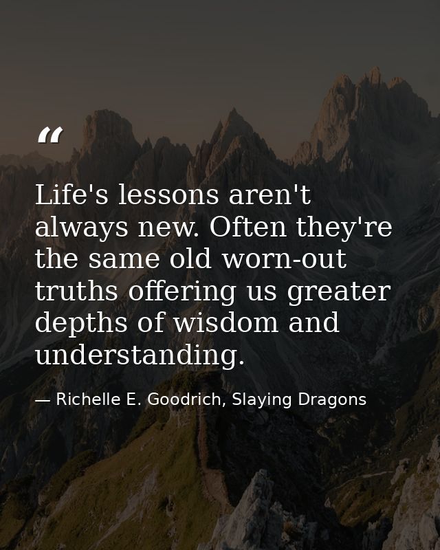 Life's lessons aren't always new. Often they're the same old worn-out truths offering us greater depths of wisdom and un — Richelle E. Goodrich, Slaying Dragons