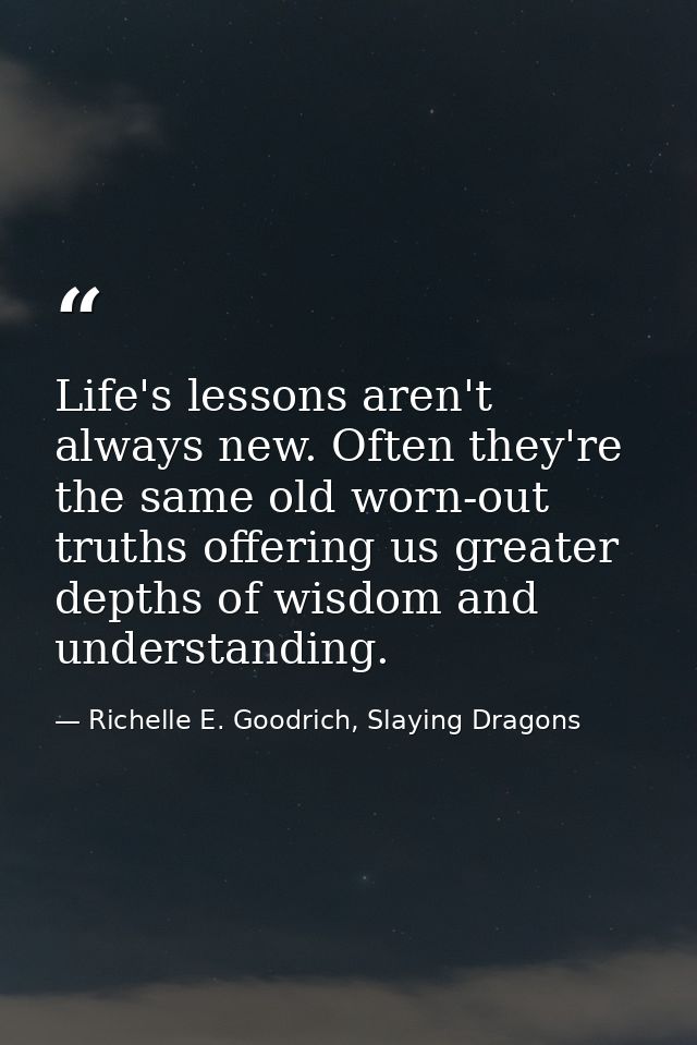Life's lessons aren't always new. Often they're the same old worn-out truths offering us greater depths of wisdom and un — Richelle E. Goodrich, Slaying Dragons